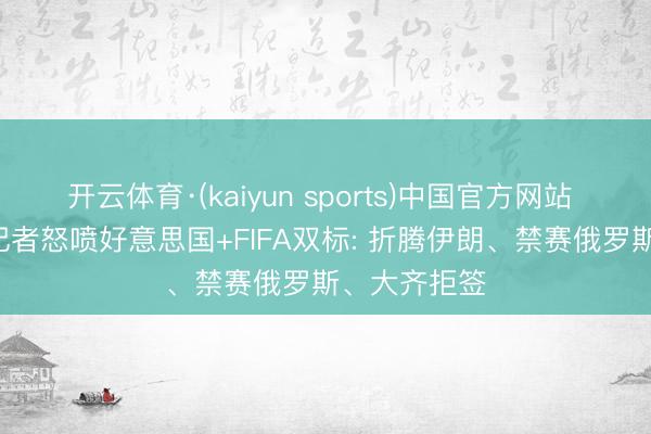 开云体育·(kaiyun sports)中国官方网站 不公说念! 记者怒喷好意思国+FIFA双标: 折腾伊朗、禁赛俄罗斯、大齐拒签