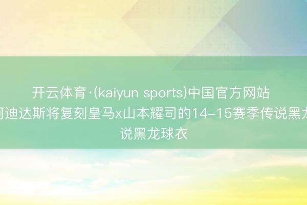 开云体育·(kaiyun sports)中国官方网站 FH: 阿迪达斯将复刻皇马x山本耀司的14-15赛季传说黑龙球衣