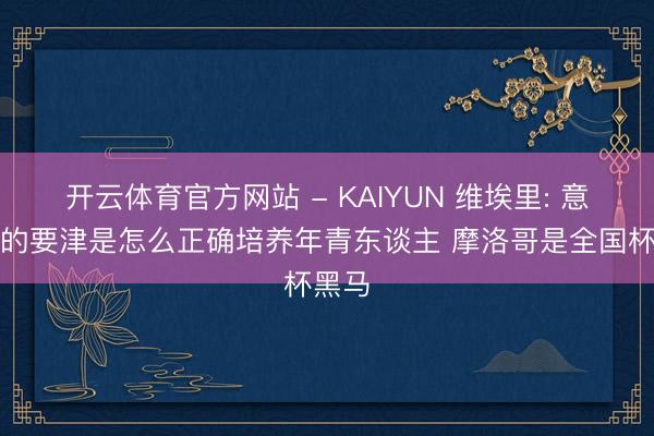 开云体育官方网站 - KAIYUN 维埃里: 意大利的要津是怎么正确培养年青东谈主 摩洛哥是全国杯黑马