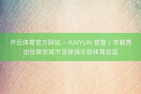 开云体育官方网站 - KAIYUN 官宣｜李毅男出任南京城市足球俱乐部体育总监