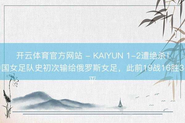 开云体育官方网站 - KAIYUN 1-2遭绝杀！中国女足队史初次输给俄罗斯女足，此前19战16胜3平