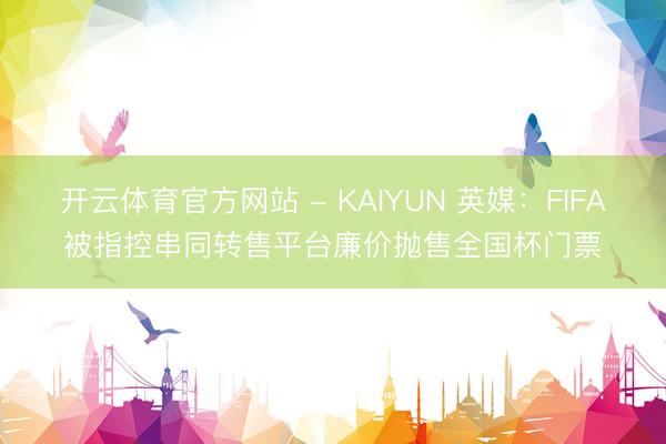 开云体育官方网站 - KAIYUN 英媒：FIFA被指控串同转售平台廉价抛售全国杯门票