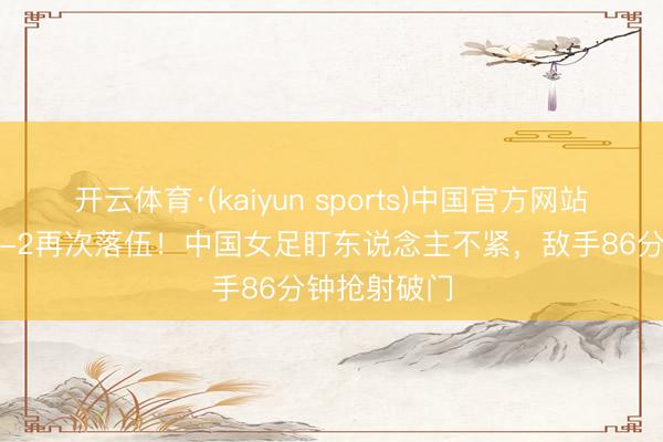 开云体育·(kaiyun sports)中国官方网站 中国女足1-2再次落伍！中国女足盯东说念主不紧，敌手86分钟抢射破门