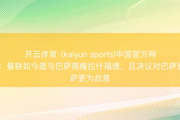 开云体育·(kaiyun sports)中国官方网站 每体：曼联如今愿与巴萨商榷拉什福德，且决议对巴萨更为故意