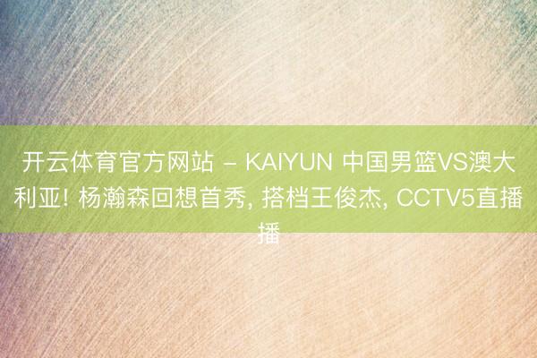 开云体育官方网站 - KAIYUN 中国男篮VS澳大利亚! 杨瀚森回想首秀, 搭档王俊杰, CCTV5直播