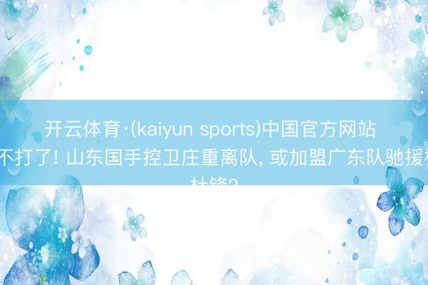 开云体育·(kaiyun sports)中国官方网站 阐发不打了! 山东国手控卫庄重离队， 或加盟广东队驰援杜锋?