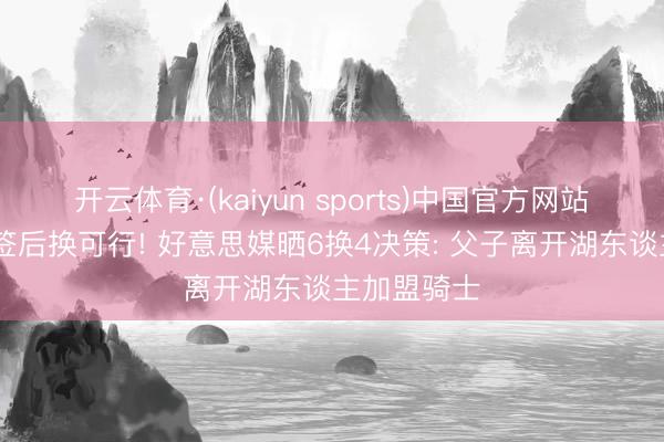 开云体育·(kaiyun sports)中国官方网站 詹姆斯先签后换可行! 好意思媒晒6换4决策: 父子离开湖东谈主加盟骑士