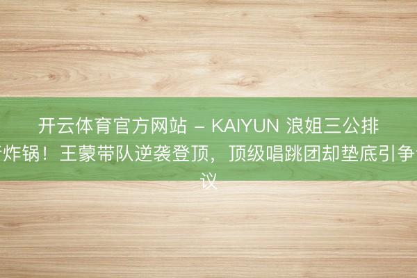 开云体育官方网站 - KAIYUN 浪姐三公排行炸锅!王蒙带队逆袭登顶,顶级唱跳团却垫底引争议