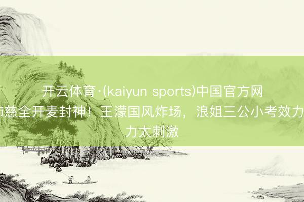 开云体育·(kaiyun sports)中国官方网站 曾沛慈全开麦封神!王濛国风炸场,浪姐三公小考效力太刺激