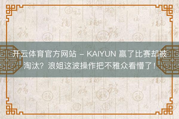 开云体育官方网站 - KAIYUN 赢了比赛却被淘汰?浪姐这波操作把不雅众看懵了!