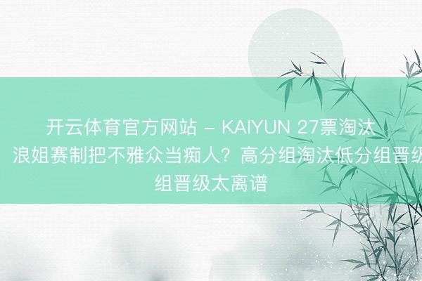 开云体育官方网站 - KAIYUN 27票淘汰陶昕然！浪姐赛制把不雅众当痴人？高分组淘汰低分组晋级太离谱