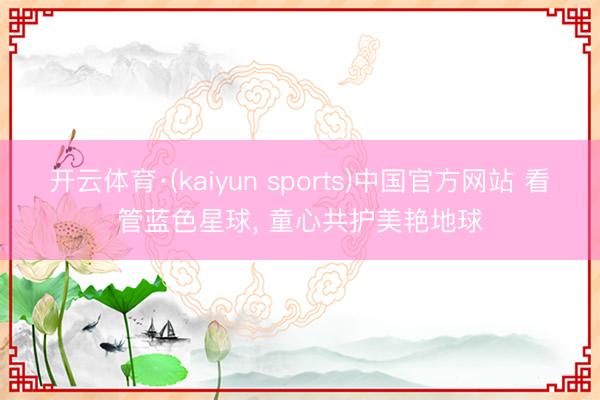 开云体育·(kaiyun sports)中国官方网站 看管蓝色星球, 童心共护美艳地球