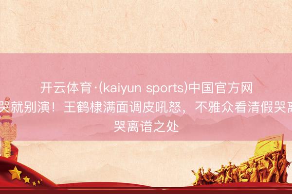 开云体育·(kaiyun sports)中国官方网站 不会哭就别演！王鹤棣满面调皮吼怒，不雅众看清假哭离谱之处