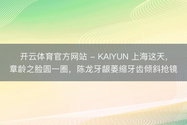 开云体育官方网站 - KAIYUN 上海这天，章龄之脸圆一圈，陈龙牙龈萎缩牙齿倾斜抢镜