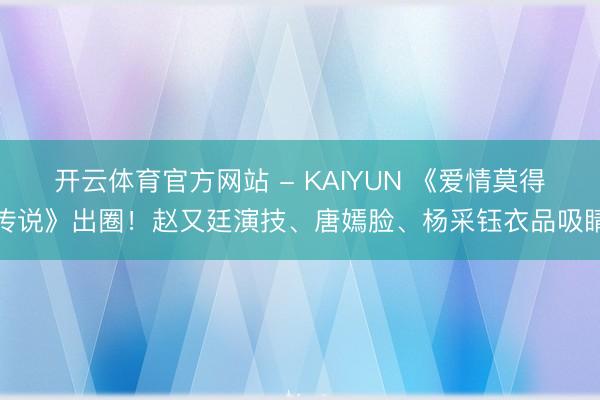 开云体育官方网站 - KAIYUN 《爱情莫得传说》出圈！赵又廷演技、唐嫣脸、杨采钰衣品吸睛