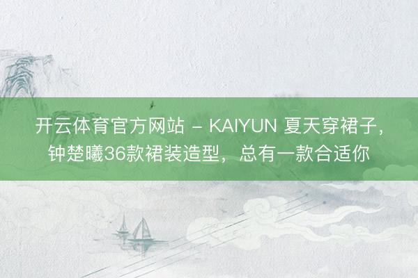 开云体育官方网站 - KAIYUN 夏天穿裙子，钟楚曦36款裙装造型，总有一款合适你