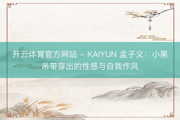 开云体育官方网站 - KAIYUN 孟子义：小黑吊带穿出的性感与自我作风