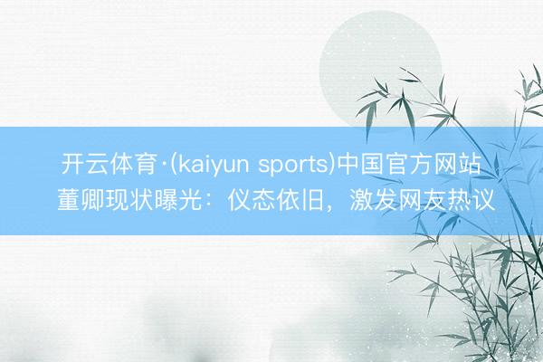 开云体育·(kaiyun sports)中国官方网站 董卿现状曝光：仪态依旧，激发网友热议