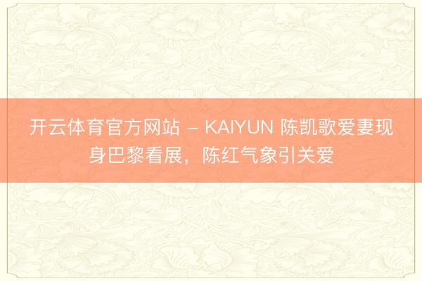 开云体育官方网站 - KAIYUN 陈凯歌爱妻现身巴黎看展，陈红气象引关爱