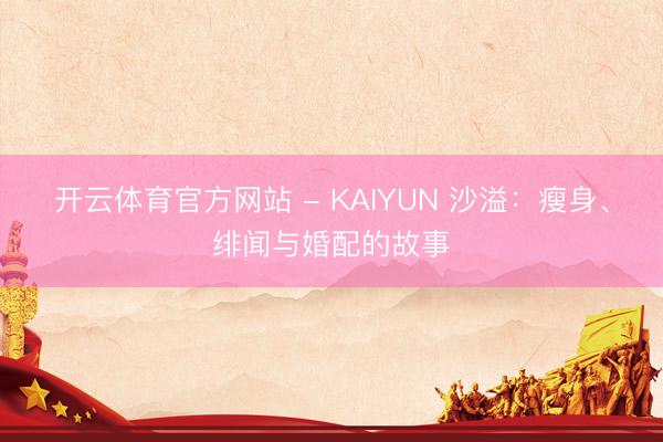 开云体育官方网站 - KAIYUN 沙溢：瘦身、绯闻与婚配的故事