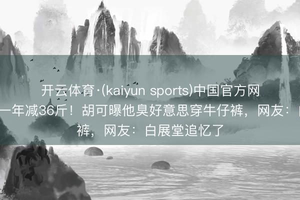 开云体育·(kaiyun sports)中国官方网站 48岁沙溢一年减36斤！胡可曝他臭好意思穿牛仔裤，网友：白展堂追忆了