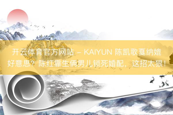 开云体育官方网站 - KAIYUN 陈凯歌戛纳媲好意思？陈红靠生俩男儿锁死婚配，这招太狠！
