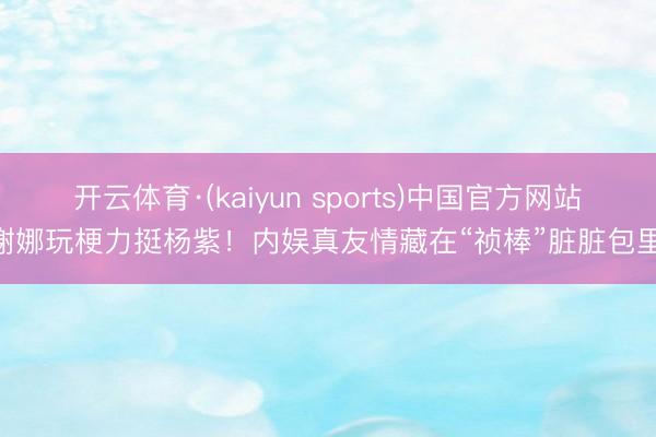 开云体育·(kaiyun sports)中国官方网站 谢娜玩梗力挺杨紫！内娱真友情藏在“祯棒”脏脏包里？