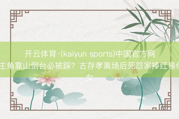 开云体育·(kaiyun sports)中国官方网站 主角靠山倒台必被踩？古存孝离场后死怨家捧红易仙女