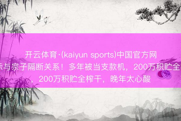 开云体育·(kaiyun sports)中国官方网站 TVB老戏骨告示与宗子隔断关系！多年被当支款机，200万积贮全榨干，晚年太心酸