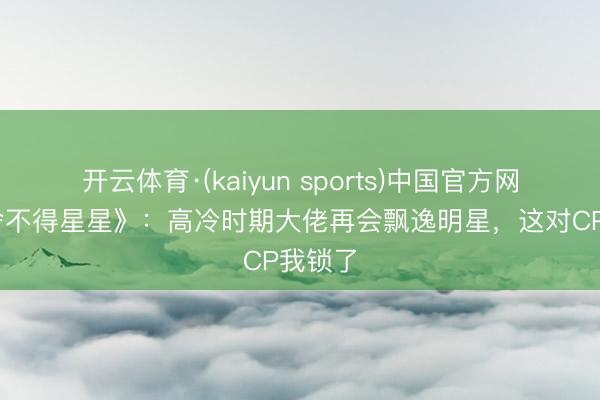 开云体育·(kaiyun sports)中国官方网站 《舍不得星星》:高冷时期大佬再会飘逸明星,这对CP我锁了