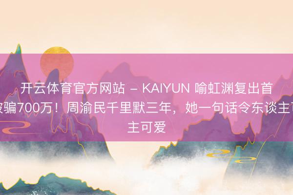 开云体育官方网站 - KAIYUN 喻虹渊复出首谈被骗700万！周渝民千里默三年，她一句话令东谈主可爱