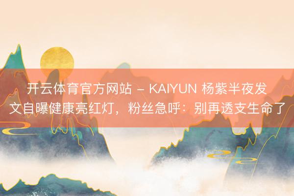 开云体育官方网站 - KAIYUN 杨紫半夜发文自曝健康亮红灯,粉丝急呼:别再透支生命了