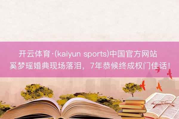 开云体育·(kaiyun sports)中国官方网站 奚梦瑶婚典现场落泪，7年恭候终成权门佳话！