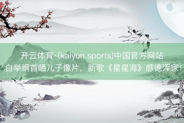 开云体育·(kaiyun sports)中国官方网站 白举纲首晒儿子像片，新歌《星星海》感德浑家！