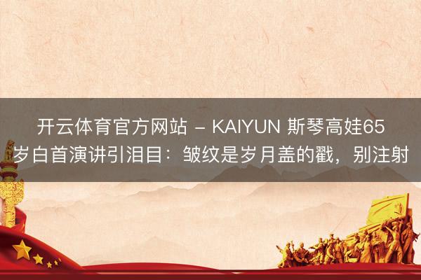 开云体育官方网站 - KAIYUN 斯琴高娃65岁白首演讲引泪目：皱纹是岁月盖的戳，别注射