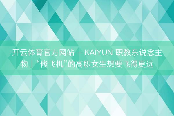 开云体育官方网站 - KAIYUN 职教东说念主物｜“修飞机”的高职女生想要飞得更远