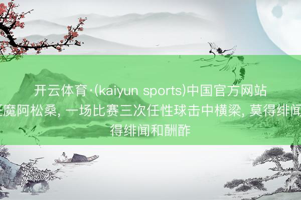 开云体育·(kaiyun sports)中国官方网站 磨练狂魔阿松桑， 一场比赛三次任性球击中横梁， 莫得绯闻和酬酢