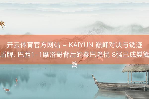 开云体育官方网站 - KAIYUN 巅峰对决与锈迹盾牌: 巴西1-1摩洛哥背后的桑巴隐忧 8强已成樊篱