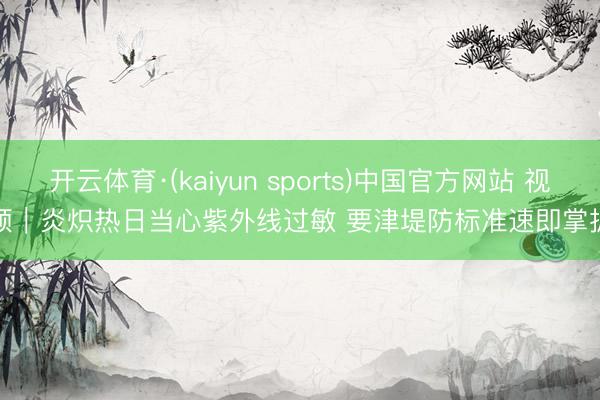 开云体育·(kaiyun sports)中国官方网站 视频|炎炽热日当心紫外线过敏 要津堤防标准速即掌抓