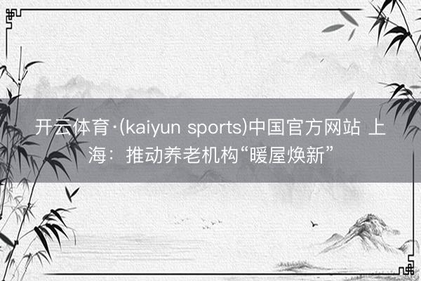 开云体育·(kaiyun sports)中国官方网站 上海：推动养老机构“暖屋焕新”