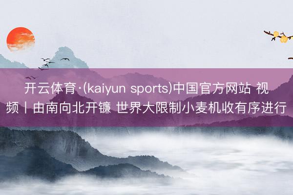 开云体育·(kaiyun sports)中国官方网站 视频丨由南向北开镰 世界大限制小麦机收有序进行