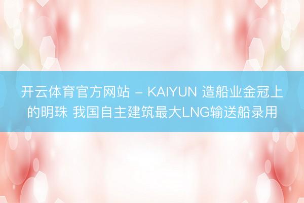 开云体育官方网站 - KAIYUN 造船业金冠上的明珠 我国自主建筑最大LNG输送船录用