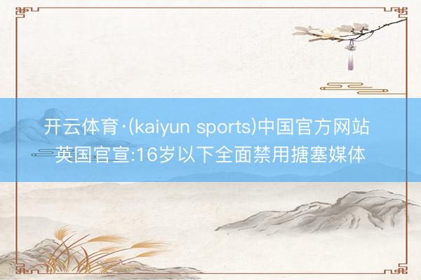 开云体育·(kaiyun sports)中国官方网站 英国官宣:16岁以下全面禁用搪塞媒体