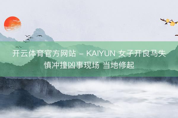 开云体育官方网站 - KAIYUN 女子开良马失慎冲撞凶事现场 当地修起