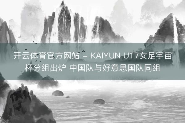 开云体育官方网站 - KAIYUN U17女足宇宙杯分组出炉 中国队与好意思国队同组