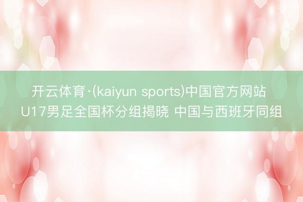 开云体育·(kaiyun sports)中国官方网站 U17男足全国杯分组揭晓 中国与西班牙同组