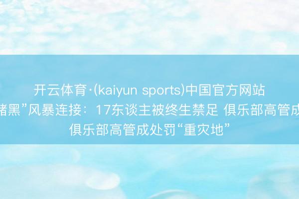 开云体育·(kaiyun sports)中国官方网站 足坛打击“假赌黑”风暴连接：17东谈主被终生禁足 俱乐部高管成处罚“重灾地”