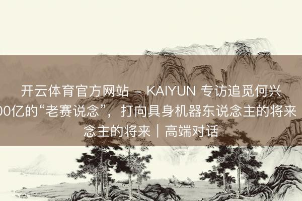 开云体育官方网站 - KAIYUN 专访追觅何兴伟：从2000亿的“老赛说念”，打向具身机器东说念主的将来｜高端对话