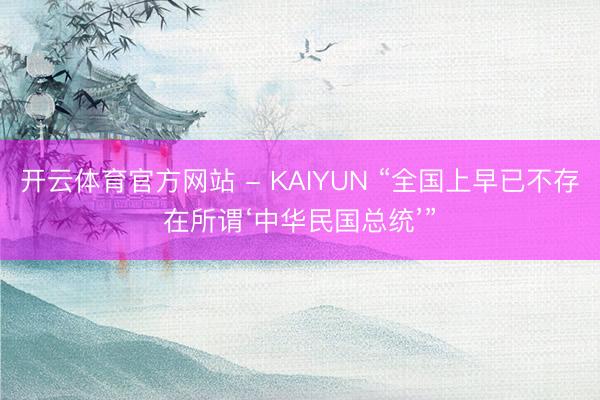 开云体育官方网站 - KAIYUN “全国上早已不存在所谓‘中华民国总统’”