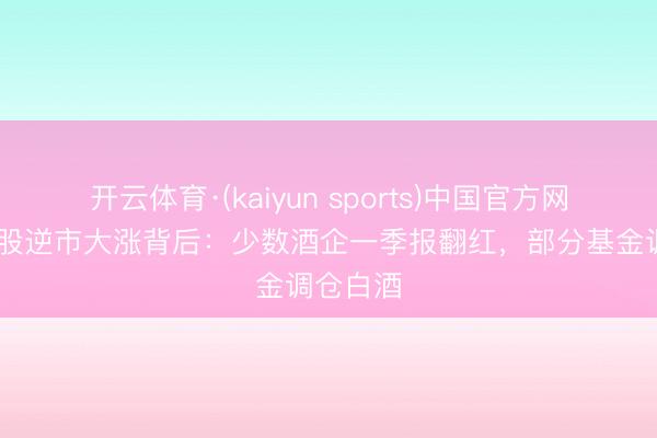 开云体育·(kaiyun sports)中国官方网站 白酒股逆市大涨背后:少数酒企一季报翻红,部分基金调仓白酒